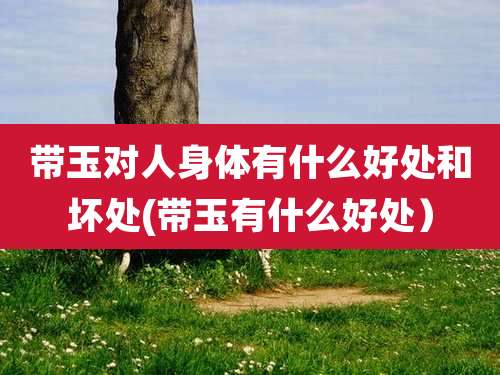 带玉对人身体有什么好处和坏处(带玉有什么好处）