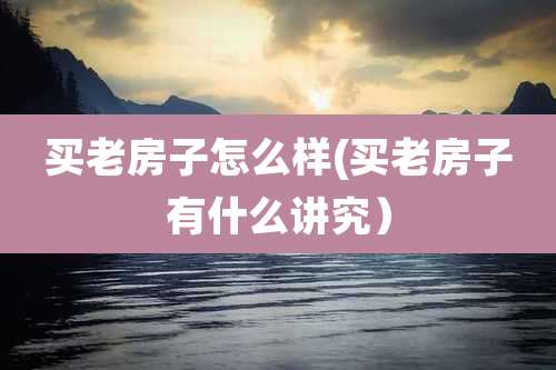 买老房子怎么样(买老房子有什么讲究）