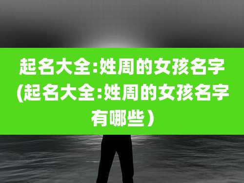 起名大全:姓周的女孩名字(起名大全:姓周的女孩名字有哪些）