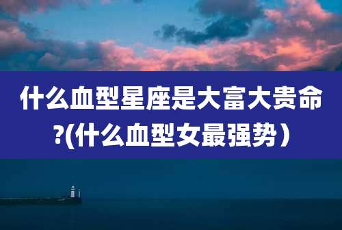 什么血型星座是大富大贵命?(什么血型女最强势）