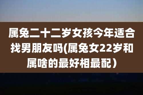 属兔二十二岁女孩今年适合找男朋友吗(属兔女22岁和属啥的最好相最配）