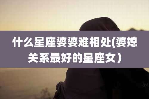 什么星座婆婆难相处(婆媳关系最好的星座女)