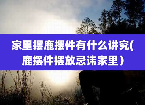 家里摆鹿摆件有什么讲究(鹿摆件摆放忌讳家里)