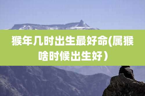 猴年几时出生最好命(属猴啥时候出生好)