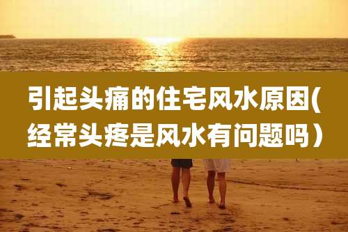 引起头痛的住宅风水原因(经常头疼是风水有问题吗）