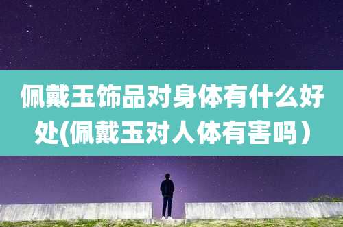 佩戴玉饰品对身体有什么好处(佩戴玉对人体有害吗)