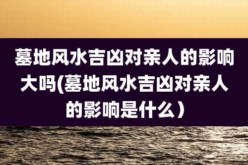 墓地风水吉凶对亲人的影响大吗(墓地风水吉凶对亲人的影响是什么)