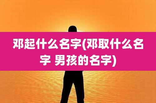 邓起什么名字(邓取什么名字 男孩的名字)