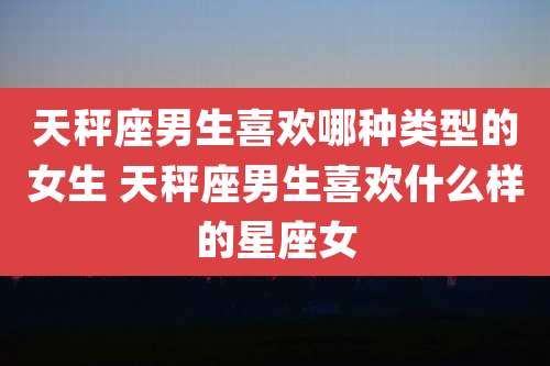 天秤座男生喜欢哪种类型的女生 天秤座男生喜欢什么样的星座女