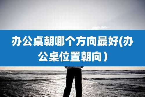 办公桌朝哪个方向最好(办公桌位置朝向)