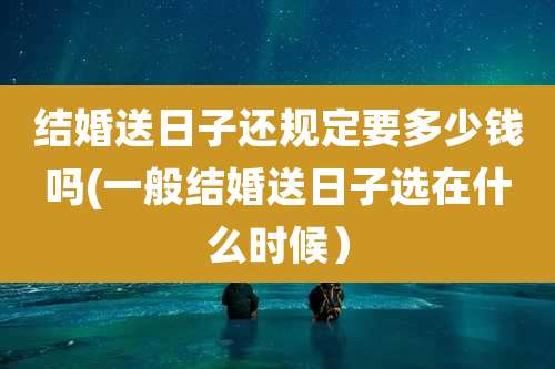 结婚送日子还规定要多少钱吗(一般结婚送日子选在什么时候）