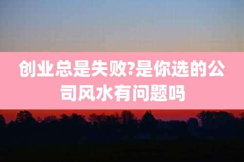 创业总是失败?是你选的公司风水有问题吗
