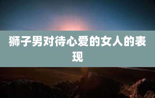 狮子男对待心爱的女人的表现