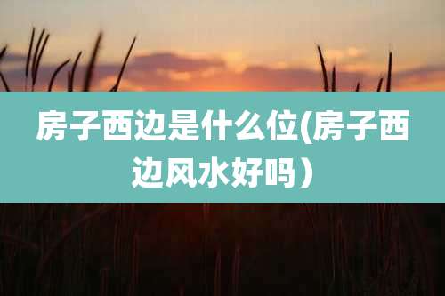 房子西边是什么位(房子西边风水好吗)