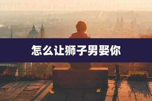 怎么让狮子男娶你