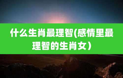 什么生肖最理智(感情里最理智的生肖女）