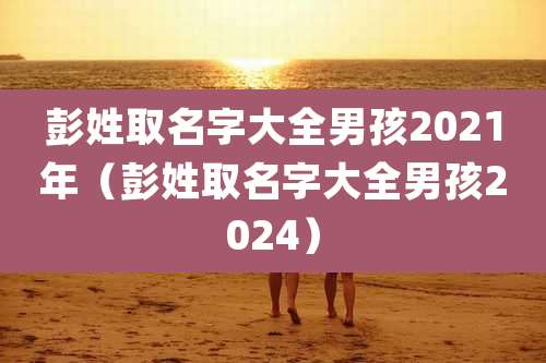 彭姓取名字大全男孩2021年(彭姓取名字大全男孩2024)