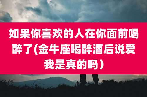 如果你喜欢的人在你面前喝醉了(金牛座喝醉酒后说爱我是真的吗）
