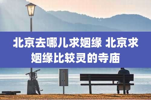 北京去哪儿求姻缘 北京求姻缘比较灵的寺庙