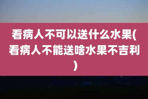 看病人不可以送什么水果(看病人不能送啥水果不吉利）