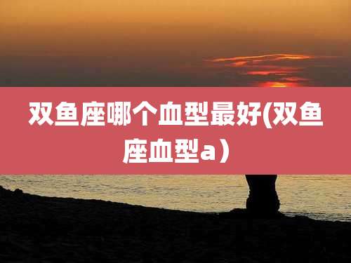 双鱼座哪个血型最好(双鱼座血型a）