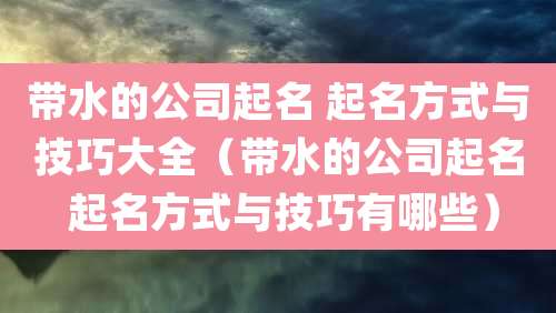 带水的公司起名 起名方式与技巧大全(带水的公司起名 起名方式与技巧有哪些)
