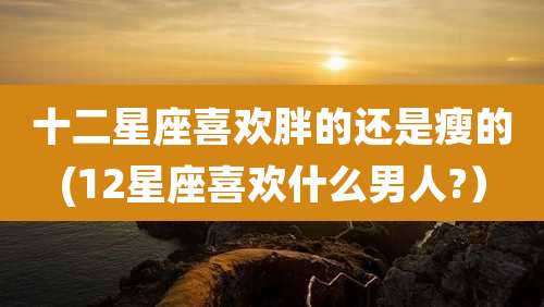 十二星座喜欢胖的还是瘦的(12星座喜欢什么男人?)