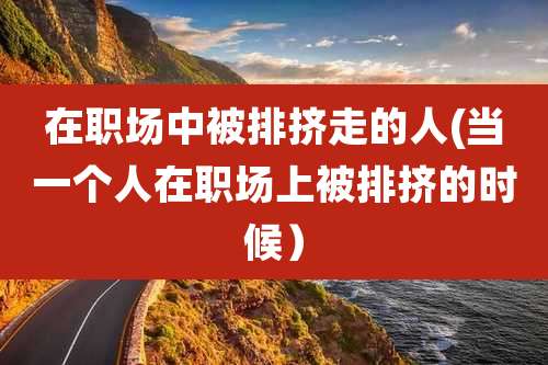 在职场中被排挤走的人(当一个人在职场上被排挤的时候)