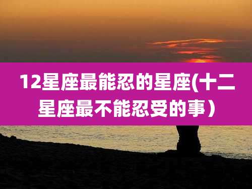 12星座最能忍的星座(十二星座最不能忍受的事）