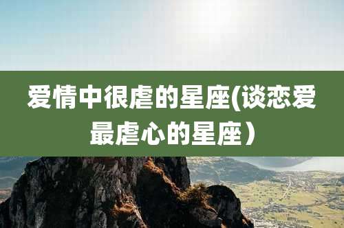 爱情中很虐的星座(谈恋爱最虐心的星座)