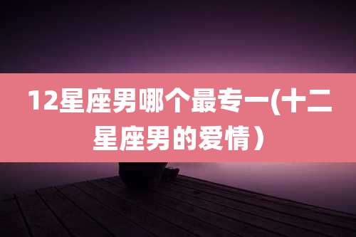 12星座男哪个最专一(十二星座男的爱情）