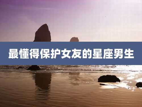 最懂得保护女友的星座男生