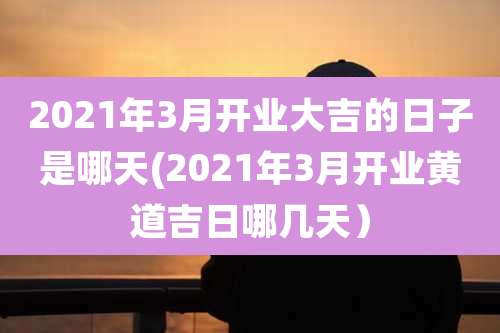 2021年3月开业大吉的日子是哪天(2021年3月开业黄道吉日哪几天）