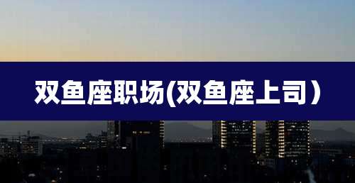 双鱼座职场(双鱼座上司)