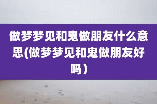 做梦梦见和鬼做朋友什么意思(做梦梦见和鬼做朋友好吗)
