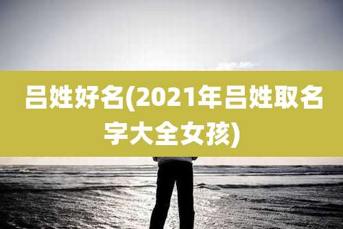 吕姓好名(2021年吕姓取名字大全女孩)