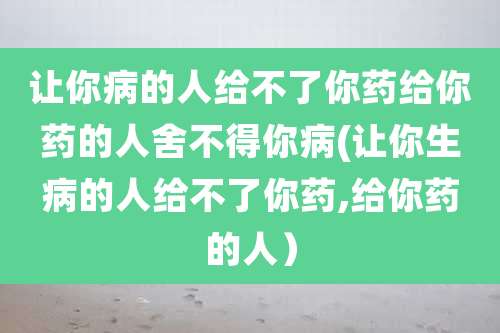 让你病的人给不了你药给你药的人舍不得你病(让你生病的人给不了你药,给你药的人)