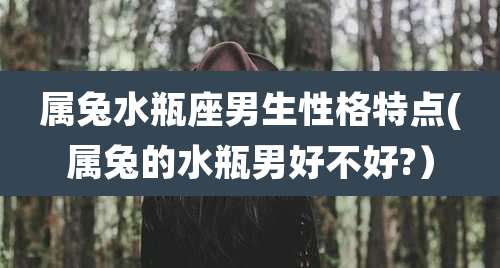 属兔水瓶座男生性格特点(属兔的水瓶男好不好?)