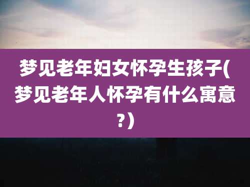 梦见老年妇女怀孕生孩子(梦见老年人怀孕有什么寓意?)