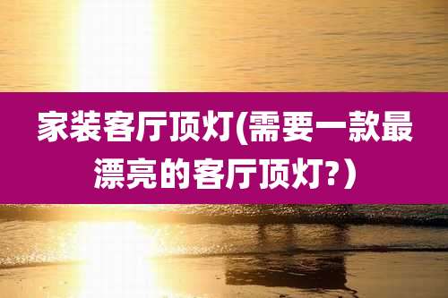 家装客厅顶灯(需要一款最漂亮的客厅顶灯?)