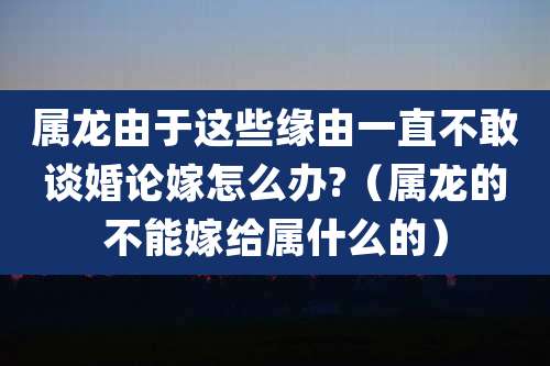属龙由于这些缘由一直不敢谈婚论嫁怎么办?(属龙的不能嫁给属什么的)