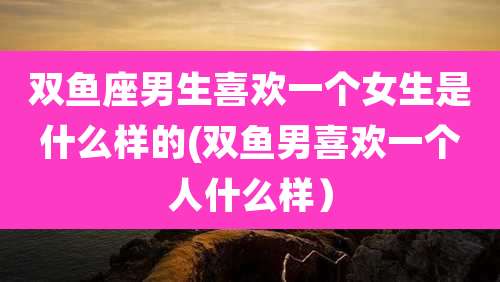 双鱼座男生喜欢一个女生是什么样的(双鱼男喜欢一个人什么样）