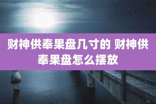 财神供奉果盘几寸的 财神供奉果盘怎么摆放