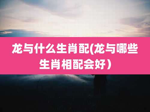 龙与什么生肖配(龙与哪些生肖相配会好）