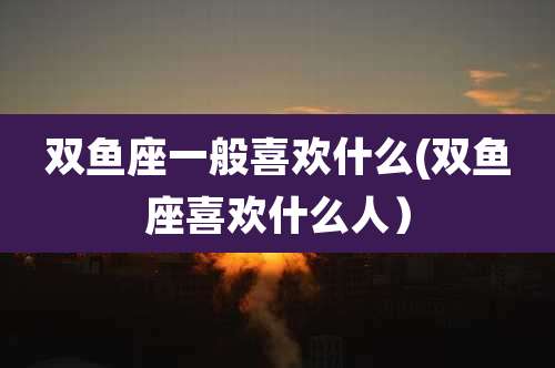 双鱼座一般喜欢什么(双鱼座喜欢什么人)