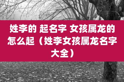 姓李的 起名字 女孩属龙的怎么起（姓李女孩属龙名字大全）