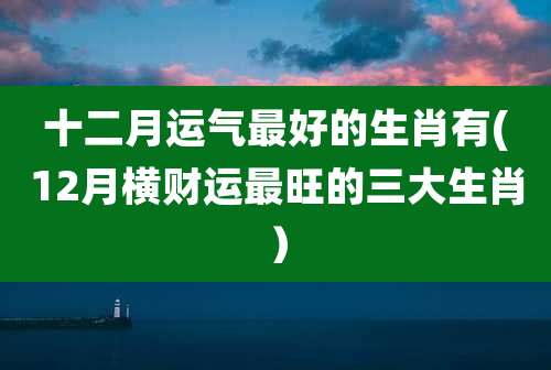 十二月运气最好的生肖有(12月横财运最旺的三大生肖）