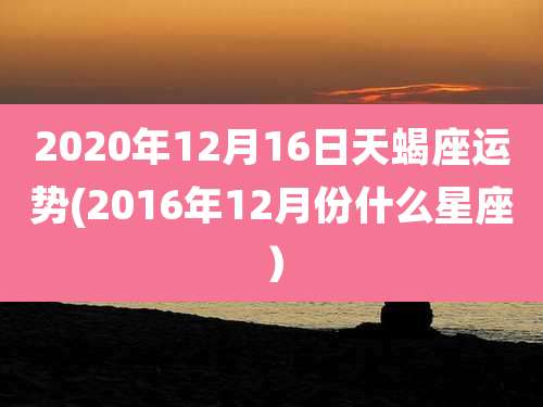 2020年12月16日天蝎座运势(2016年12月份什么星座)