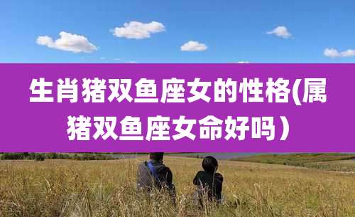 生肖猪双鱼座女的性格(属猪双鱼座女命好吗)
