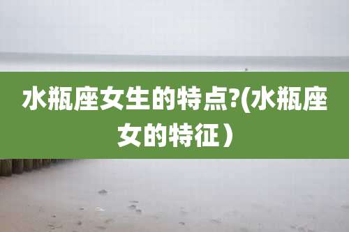 水瓶座女生的特点?(水瓶座女的特征）